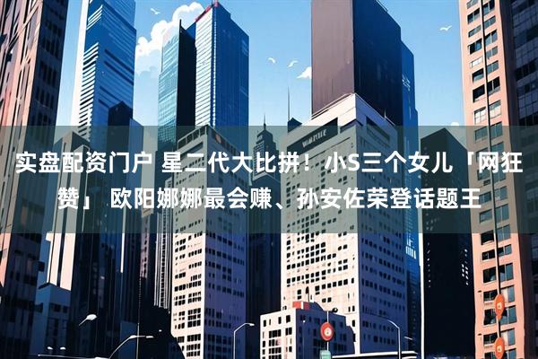 实盘配资门户 星二代大比拼！小S三个女儿「网狂赞」　 欧阳娜娜最会赚、孙安佐荣登话题王