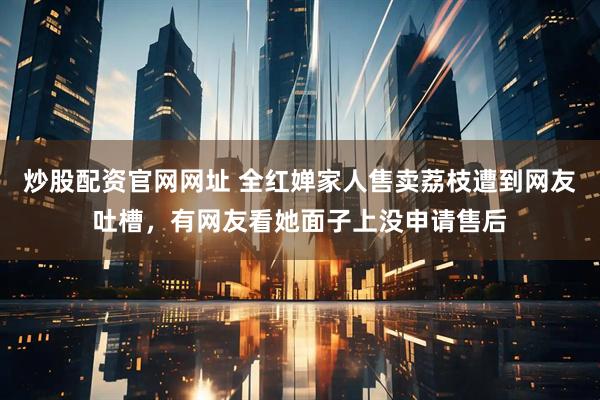 炒股配资官网网址 全红婵家人售卖荔枝遭到网友吐槽，有网友看她面子上没申请售后