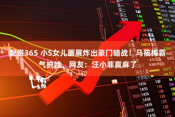 配资365 小S女儿画展炸出豪门暗战！马筱梅霸气护娃，网友：汪小菲赢麻了