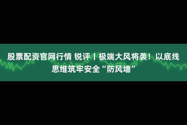 股票配资官网行情 锐评丨极端大风将袭！以底线思维筑牢安全“防风墙”