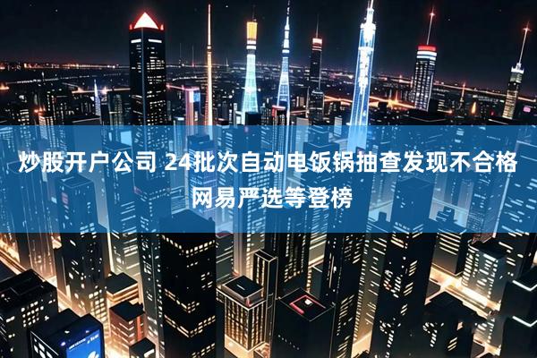 炒股开户公司 24批次自动电饭锅抽查发现不合格 网易严选等登榜