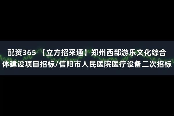 配资365 【立方招采通】郑州西部游乐文化综合体建设项目招标/信阳市人民医院医疗设备二次招标