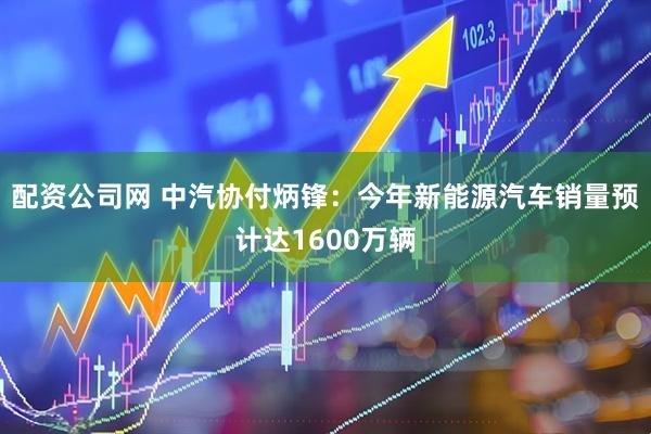 配资公司网 中汽协付炳锋：今年新能源汽车销量预计达1600万辆