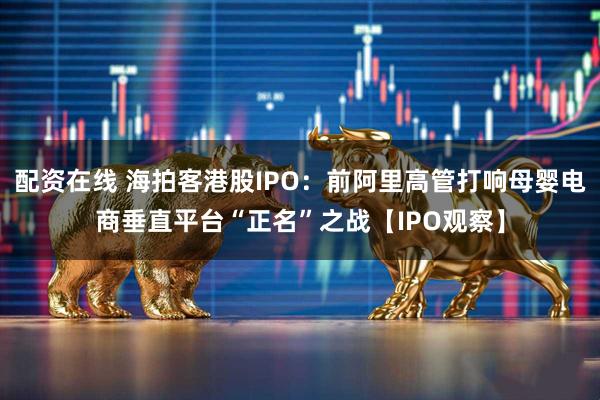 配资在线 海拍客港股IPO：前阿里高管打响母婴电商垂直平台“正名”之战【IPO观察】