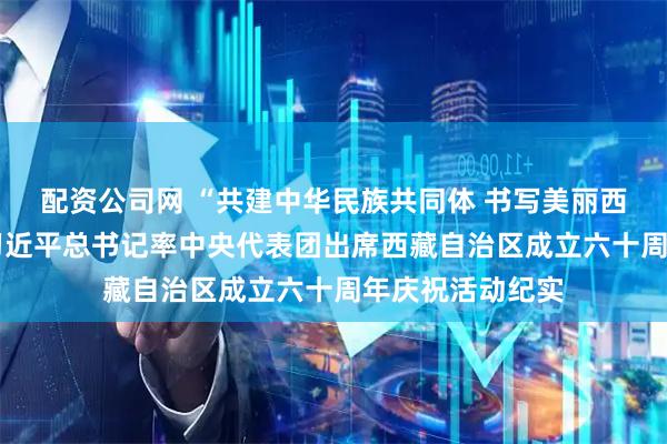 配资公司网 “共建中华民族共同体 书写美丽西藏新篇章”——习近平总书记率中央代表团出席西藏自治区成立六十周年庆祝活动纪实