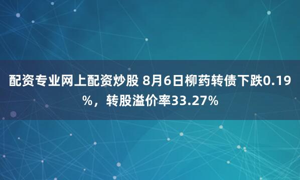 配资专业网上配资炒股 8月6日柳药转债下跌0.19%，转股溢价率33.27%