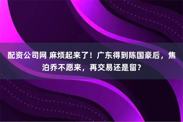 配资公司网 麻烦起来了！广东得到陈国豪后，焦泊乔不愿来，再交易还是留？