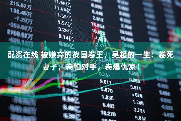 配资在线 被嫌弃的战国卷王，吴起的一生：卷死妻子，卷怕对手，卷爆仇家！