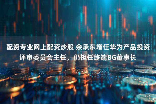 配资专业网上配资炒股 余承东增任华为产品投资评审委员会主任，仍担任终端BG董事长