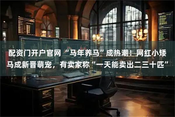 配资门开户官网 “马年养马”成热潮！网红小矮马成新晋萌宠，有卖家称“一天能卖出二三十匹”